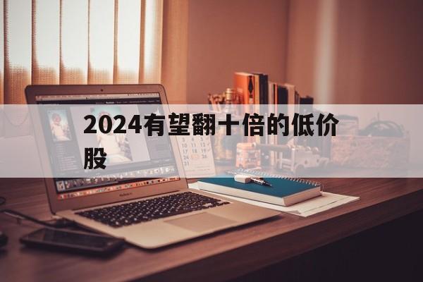 2024有望翻十倍的低价股_2024有望翻十倍的低价股怎么看股票估值的高低