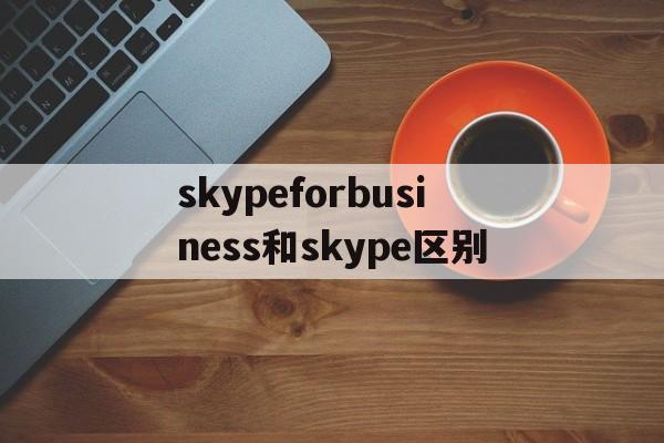 skypeforbusiness和skype区别_skype for business和skype一样吗