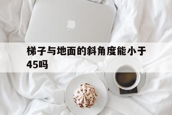 梯子与地面的斜角度能小于45吗_梯子与地面的斜角度能小于45吗为什么