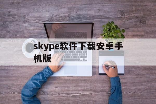 skype软件下载安卓手机版_skype软件下载安卓手机版官网