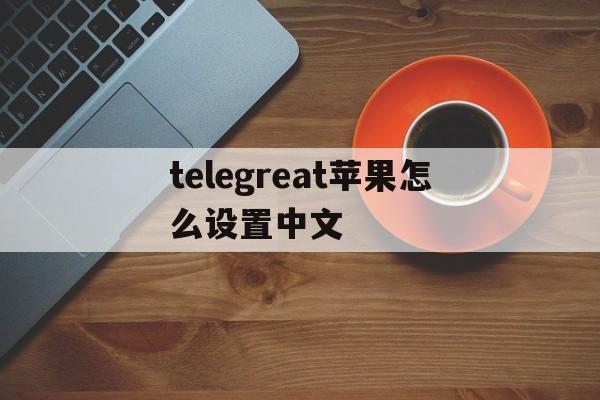 telegreat苹果怎么设置中文_telegreat苹果版怎么设置中文