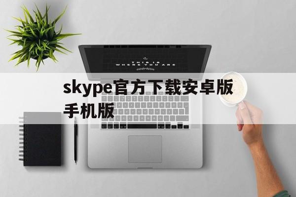 skype官方下载安卓版手机版_skype下载安卓版本8150339