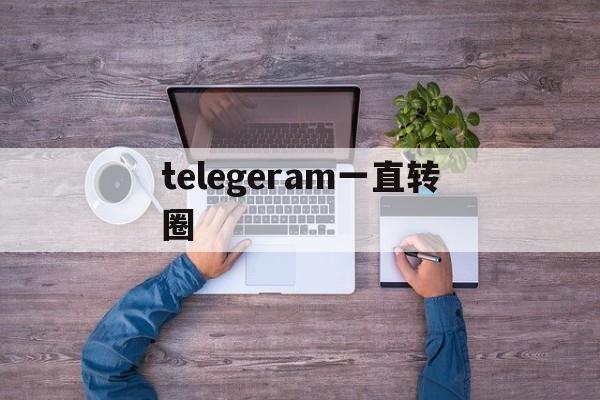 telegeram一直转圈_telegram发信息一直转圈