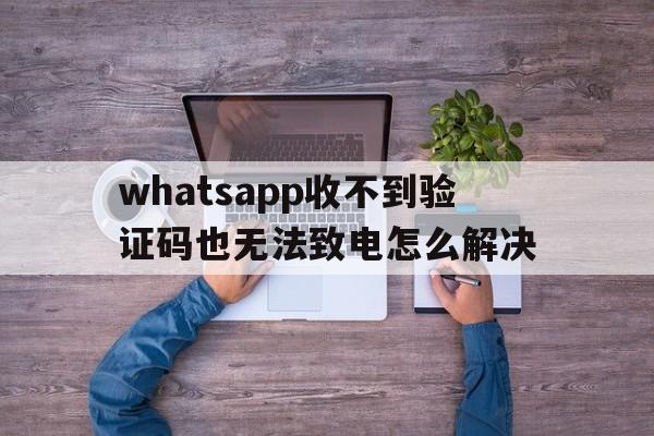 whatsapp收不到验证码也无法致电怎么解决的简单介绍