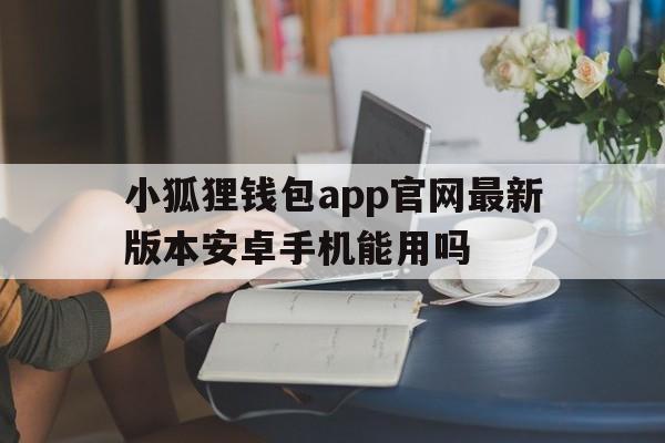 小狐狸钱包app官网最新版本安卓手机能用吗的简单介绍