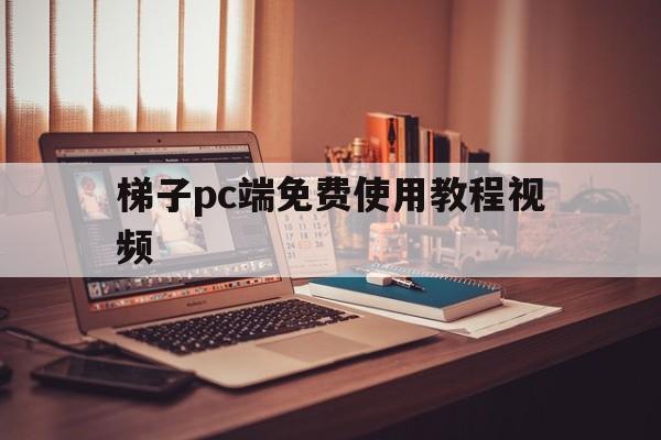 梯子pc端免费使用教程视频_梯子pc端免费使用教程视频大全