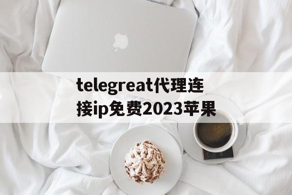 telegreat代理连接ip免费2023苹果的简单介绍