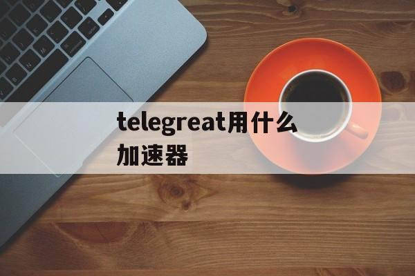 telegreat用什么加速器的简单介绍