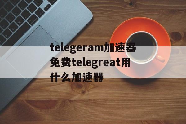 telegeram加速器免费telegreat用什么加速器的简单介绍