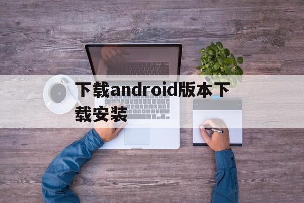 下载android版本下载安装_android下载安装官方免费下载