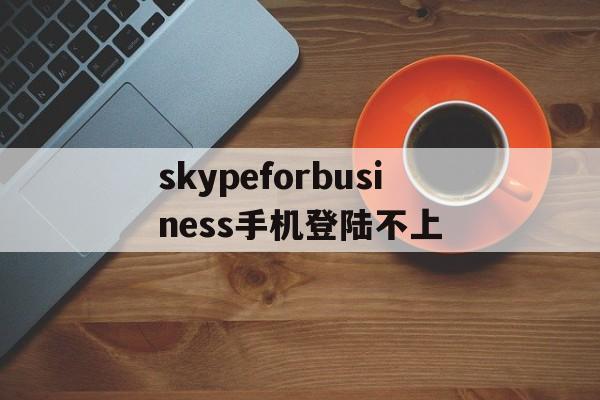 skypeforbusiness手机登陆不上_skypeforbusiness手机版怎么登入不了