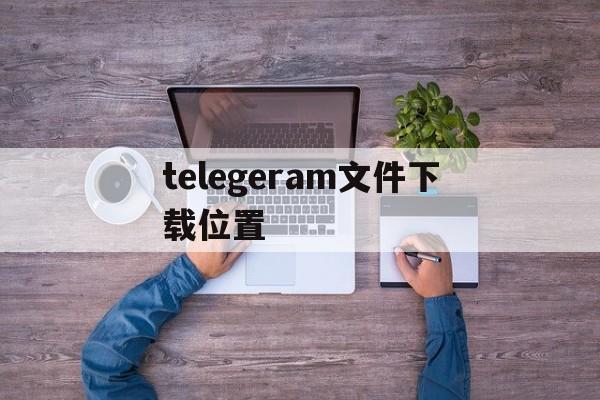 telegeram文件下载位置_telegeram缓存的文件在哪