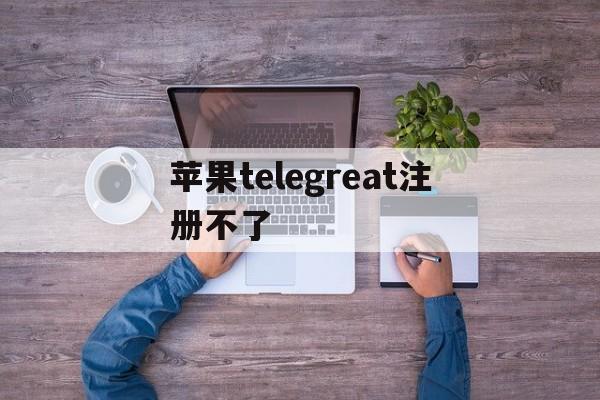 苹果telegreat注册不了_telegreat苹果版怎么注册