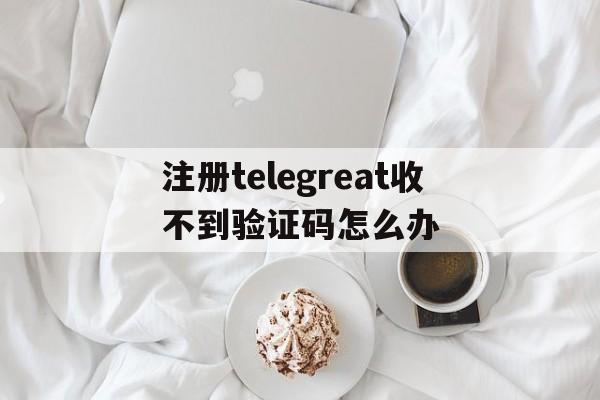 关于注册telegreat收不到验证码怎么办的信息