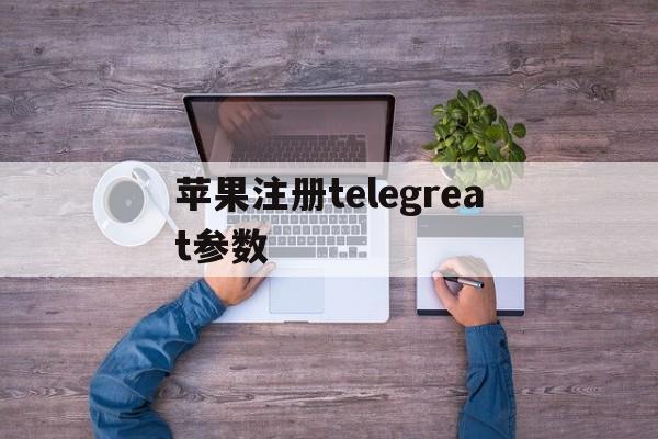 苹果注册telegreat参数_telegreat苹果版怎么注册