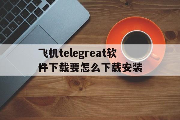 关于飞机telegreat软件下载要怎么下载安装的信息