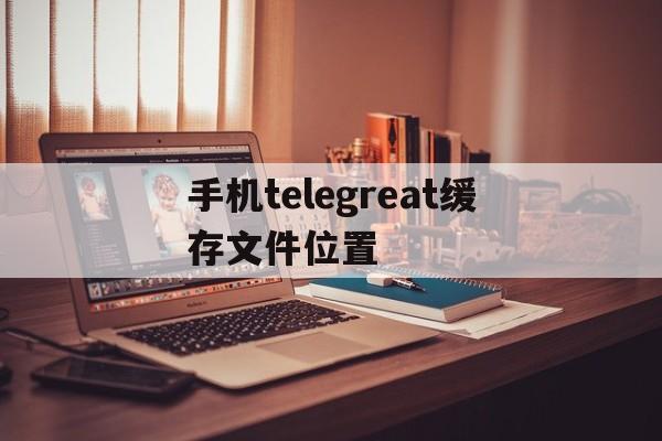 关于手机telegreat缓存文件位置的信息