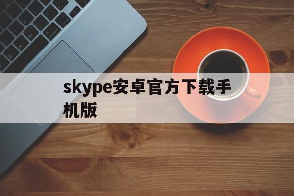 skype安卓官方下载手机版_skype安卓版下载 v8150386官方版