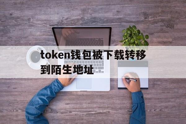 token钱包被下载转移到陌生地址_imtoken钱包被盗 转移到陌生地址