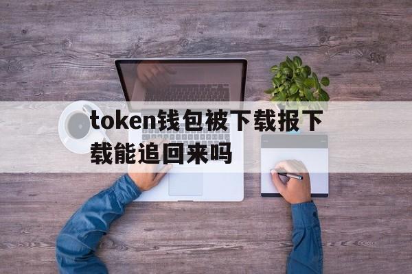 token钱包被下载报下载能追回来吗_iam token钱包可以被追查到资金来源吗?