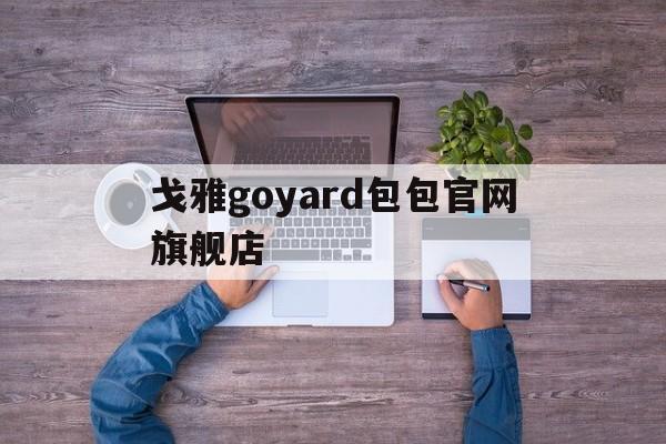 戈雅goyard包包官网旗舰店_戈雅包包什么档次?竟然比lv还要年长的goyard!为什么贵