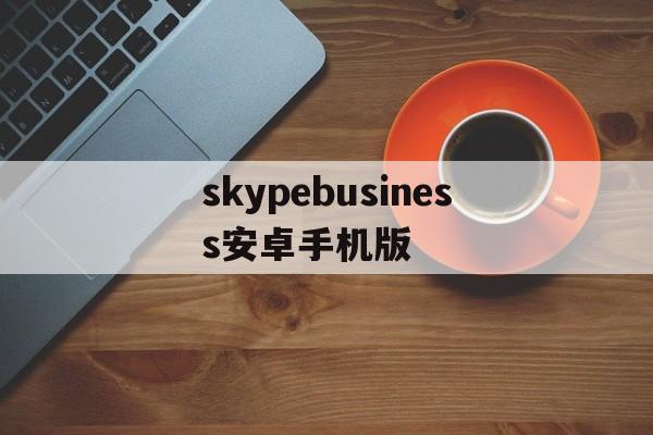 skypebusiness安卓手机版_skype安卓手机版862085