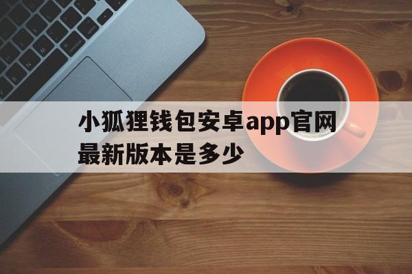 关于小狐狸钱包安卓app官网最新版本是多少的信息