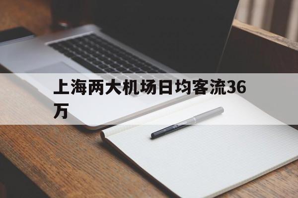 上海两大机场日均客流36万_上海两大机场日均客流36万以上