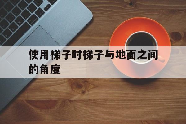 使用梯子时梯子与地面之间的角度_使用梯子时梯子与地面之间的角度为多少度