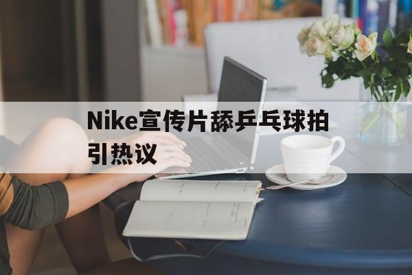 Nike宣传片舔乒乓球拍引热议的简单介绍