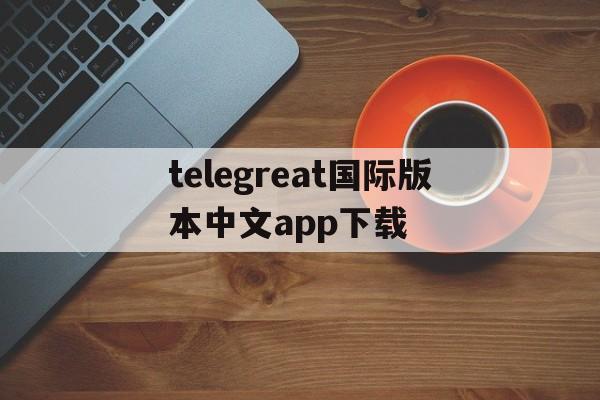 包含telegreat国际版本中文app下载的词条