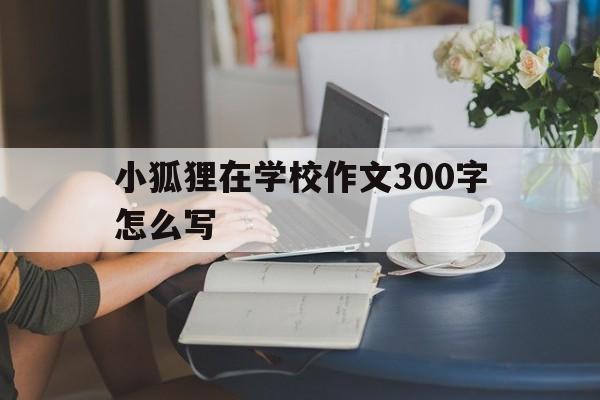 小狐狸在学校作文300字怎么写_小狐狸在学校作文300字怎么写呀