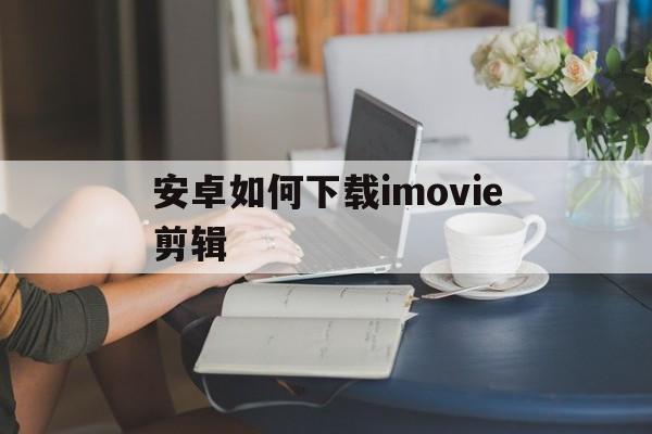 安卓如何下载imovie剪辑_imovie安卓版官方下载视频剪辑