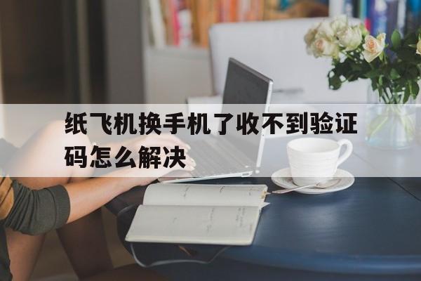 纸飞机换手机了收不到验证码怎么解决_纸飞机app为什么我的手机号不发验证码